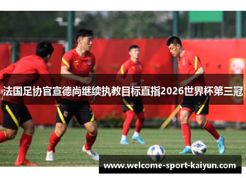法国足协官宣德尚继续执教目标直指2026世界杯第三冠
