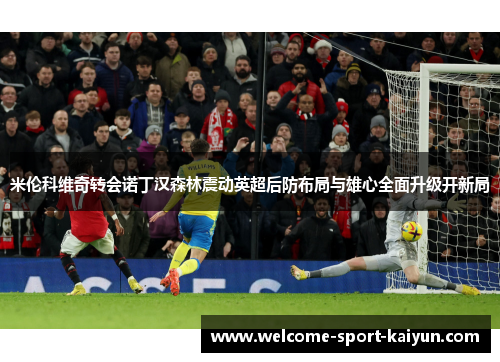 米伦科维奇转会诺丁汉森林震动英超后防布局与雄心全面升级开新局 米伦科维奇转会诺丁汉森林震动英超后防布局与雄心全面升级开新局