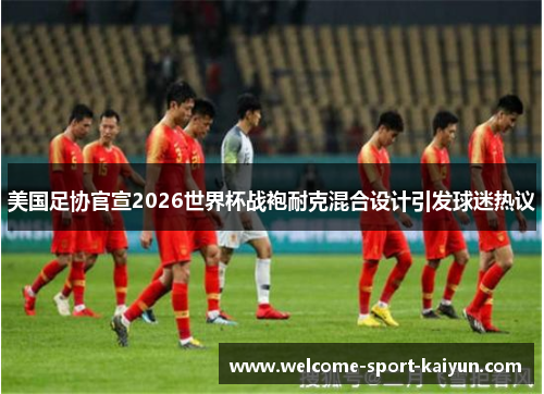 美国足协官宣2026世界杯战袍耐克混合设计引发球迷热议 美国足协官宣2026世界杯战袍耐克混合设计引发球迷热议