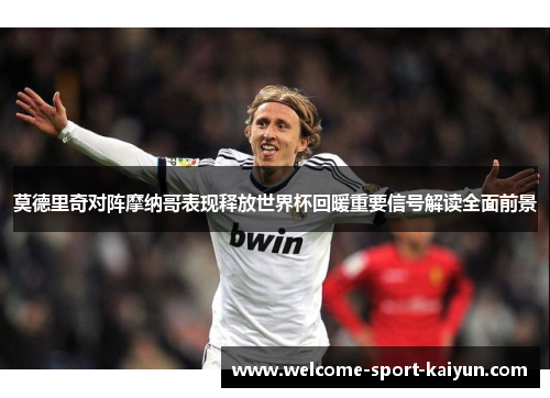 莫德里奇对阵摩纳哥表现释放世界杯回暖重要信号解读全面前景 莫德里奇对阵摩纳哥表现释放世界杯回暖重要信号解读全面前景