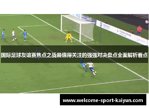 国际足球友谊赛焦点之战最值得关注的强强对决盘点全面解析看点 国际足球友谊赛焦点之战最值得关注的强强对决盘点全面解析看点